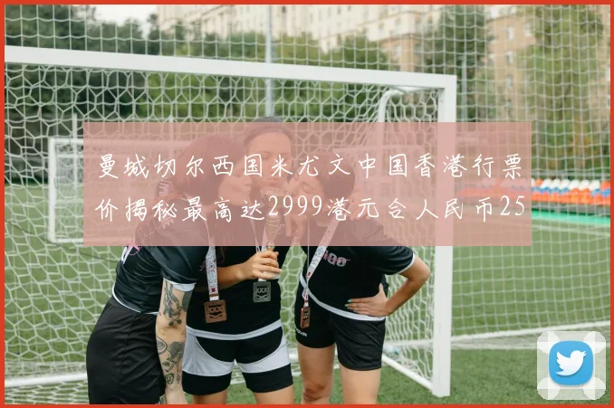 曼城切尔西国米尤文中国香港行票价揭秘最高达2999港元合人民币2598元