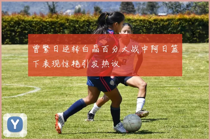 曾繁日逆转白晶百分大战中阿日篮下表现惊艳引发热议