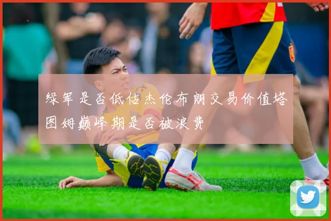 绿军是否低估杰伦布朗交易价值塔图姆巅峰期是否被浪费