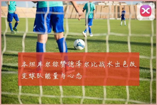 本坦库尔称赞德泽尔比战术出色改变球队能量与心态