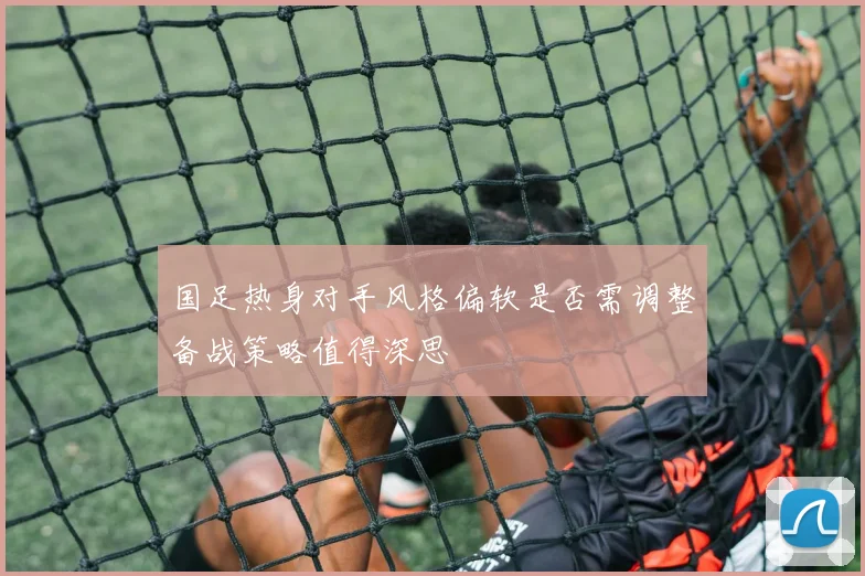 国足热身对手风格偏软是否需调整备战策略值得深思