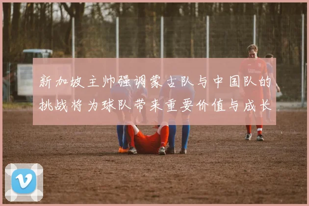 新加坡主帅强调蒙古队与中国队的挑战将为球队带来重要价值与成长机会