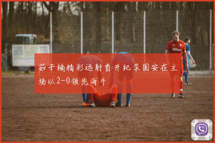 茹子楠精彩远射首开纪录国安在主场以2-0领先海牛